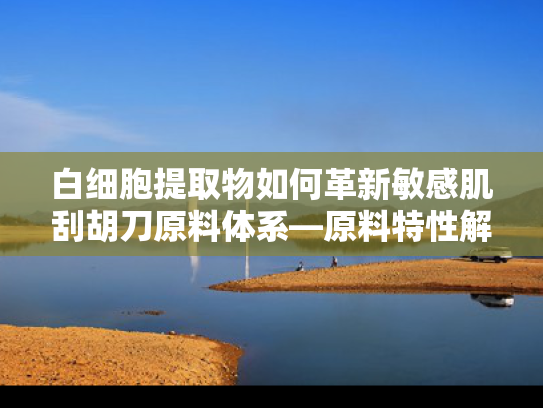白细胞提取物如何革新敏感肌刮胡刀原料体系—原料特性解析与产业合作价值