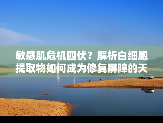 敏感肌危机四伏？解析白细胞提取物如何成为修复屏障的天然利器
