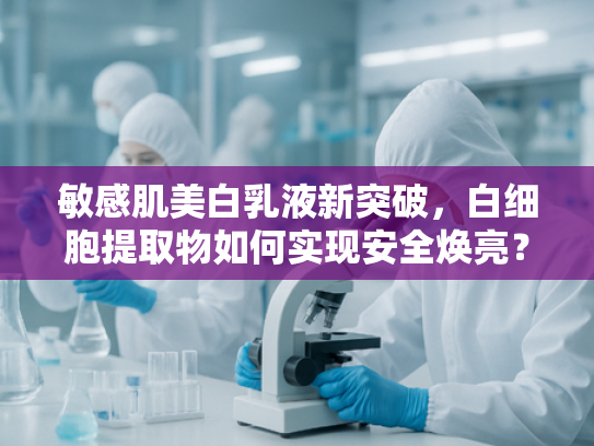敏感肌美白乳液新突破，白细胞提取物如何实现安全焕亮？