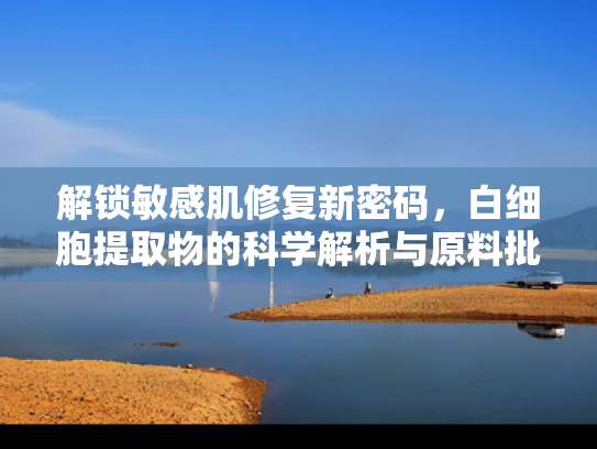 解锁敏感肌修复新密码，白细胞提取物的科学解析与原料批发指南