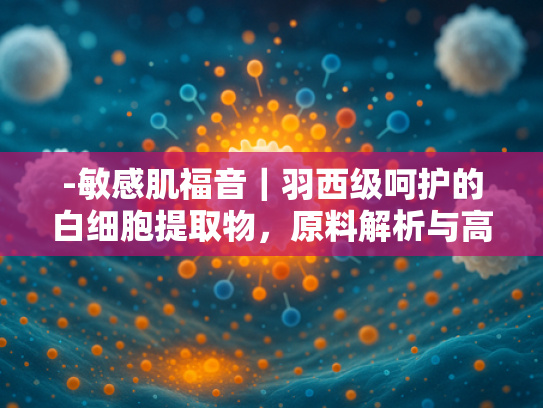 -敏感肌福音｜羽西级呵护的白细胞提取物，原料解析与高效批发方案