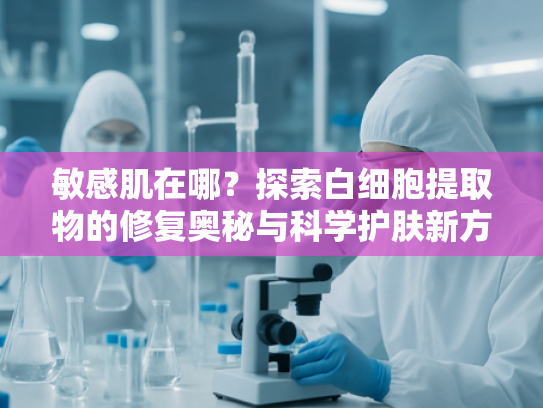 敏感肌在哪？探索白细胞提取物的修复奥秘与科学护肤新方向