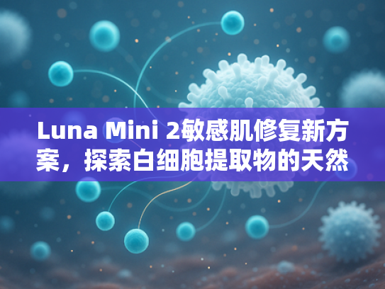 Luna Mini 2敏感肌修复新方案，探索白细胞提取物的天然疗愈力