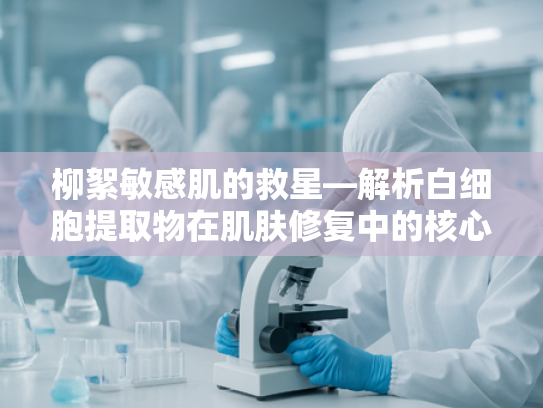 柳絮敏感肌的救星—解析白细胞提取物在肌肤修复中的核心作用