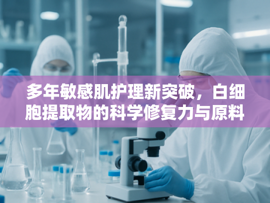 多年敏感肌护理新突破，白细胞提取物的科学修复力与原料应用解析