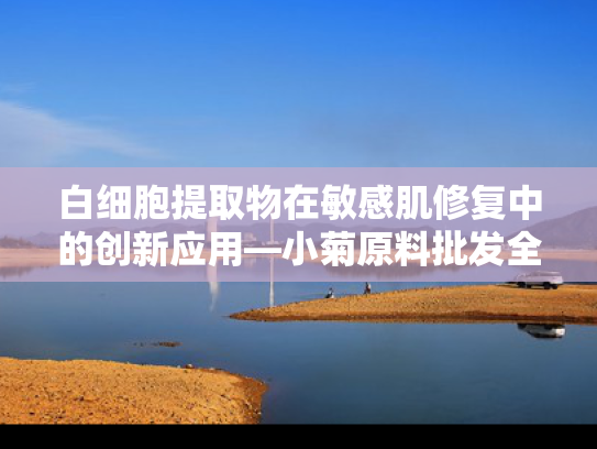 白细胞提取物在敏感肌修复中的创新应用—小菊原料批发全解析