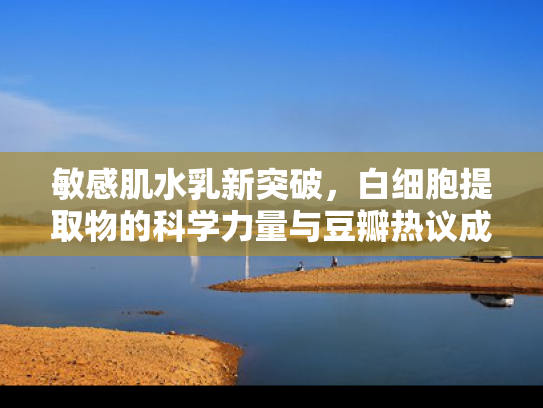 敏感肌水乳新突破，白细胞提取物的科学力量与豆瓣热议成分解析
