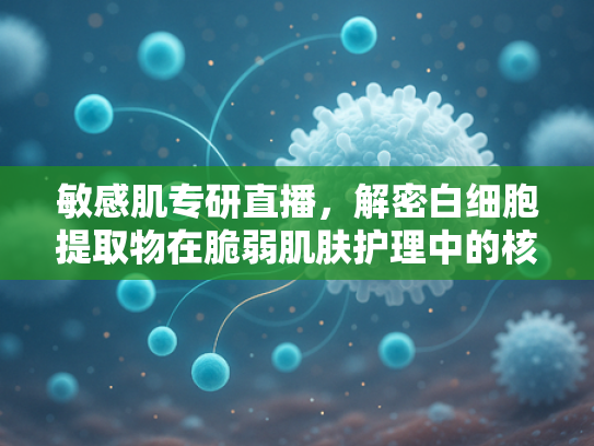 敏感肌专研直播，解密白细胞提取物在脆弱肌肤护理中的核心价值