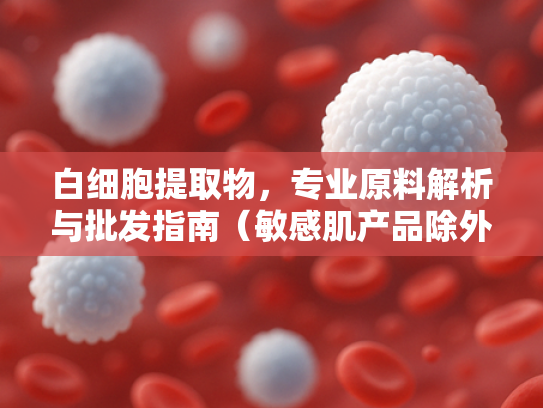 白细胞提取物，专业原料解析与批发指南（敏感肌产品除外）