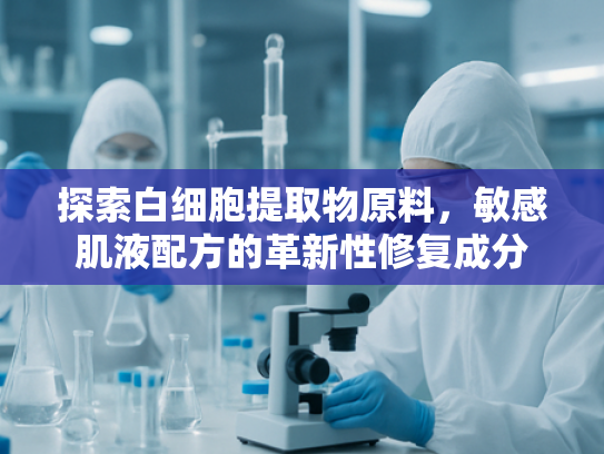 探索白细胞提取物原料，敏感肌液配方的革新性修复成分