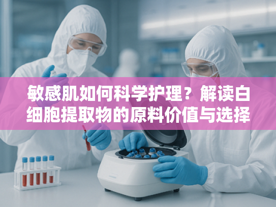 敏感肌如何科学护理？解读白细胞提取物的原料价值与选择要点