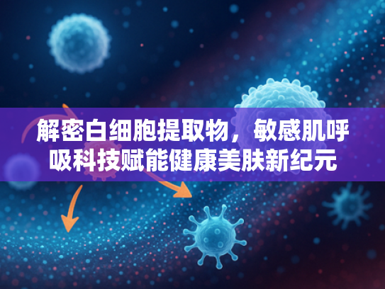 解密白细胞提取物，敏感肌呼吸科技赋能健康美肤新纪元