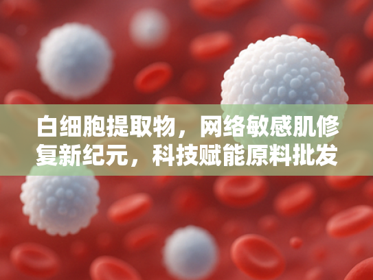 白细胞提取物，网络敏感肌修复新纪元，科技赋能原料批发
