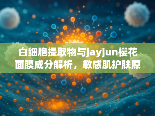 白细胞提取物与jayjun樱花面膜成分解析，敏感肌护肤原料新趋势