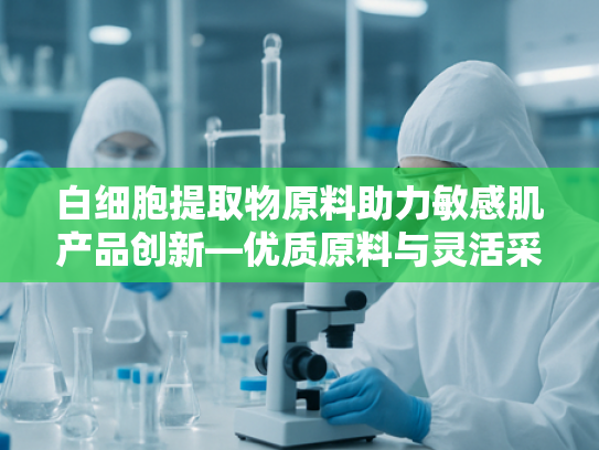 白细胞提取物原料助力敏感肌产品创新—优质原料与灵活采购贷款方案解析