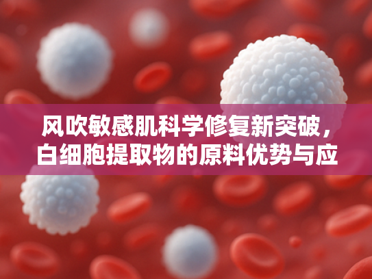 风吹敏感肌科学修复新突破，白细胞提取物的原料优势与应用解析