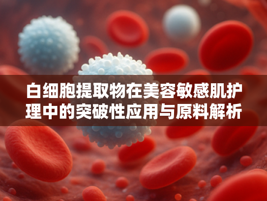 白细胞提取物在美容敏感肌护理中的突破性应用与原料解析