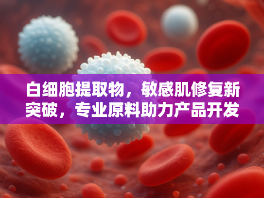 白细胞提取物，敏感肌修复新突破，专业原料助力产品开发