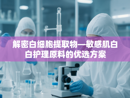解密白细胞提取物—敏感肌白白护理原料的优选方案