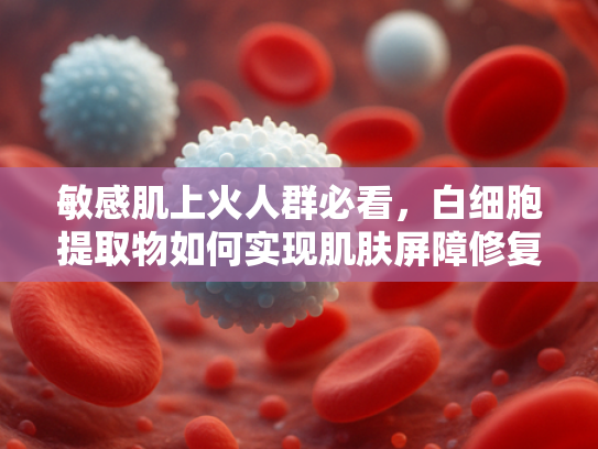 敏感肌上火人群必看，白细胞提取物如何实现肌肤屏障修复与炎症调节？