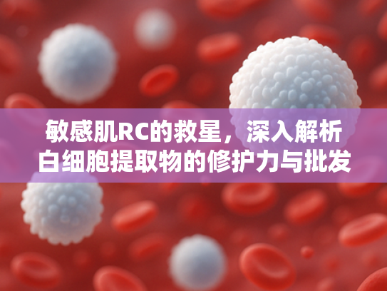 敏感肌RC的救星，深入解析白细胞提取物的修护力与批发优势