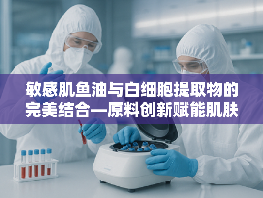 敏感肌鱼油与白细胞提取物的完美结合—原料创新赋能肌肤健康