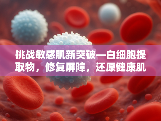 挑战敏感肌新突破—白细胞提取物，修复屏障，还原健康肌底