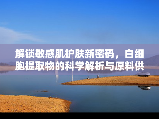 解锁敏感肌护肤新密码，白细胞提取物的科学解析与原料供应优势