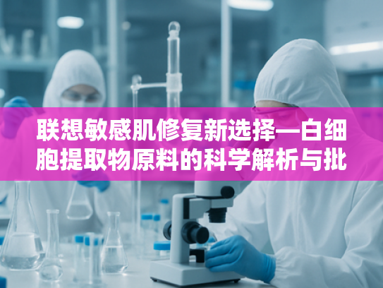 联想敏感肌修复新选择—白细胞提取物原料的科学解析与批发指南