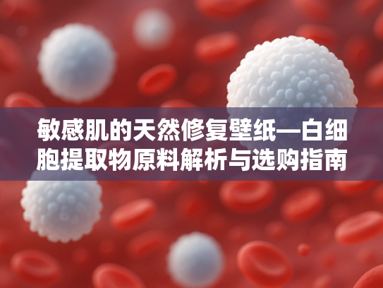 敏感肌的天然修复壁纸—白细胞提取物原料解析与选购指南