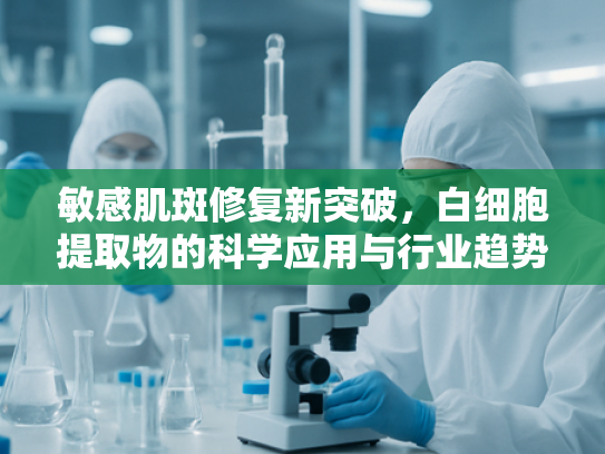 敏感肌斑修复新突破，白细胞提取物的科学应用与行业趋势分析