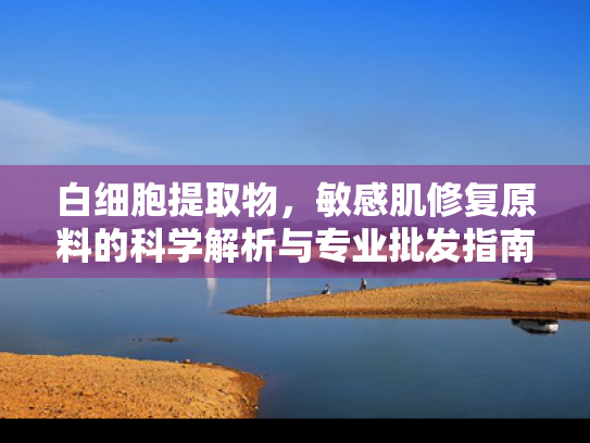 白细胞提取物，敏感肌修复原料的科学解析与专业批发指南
