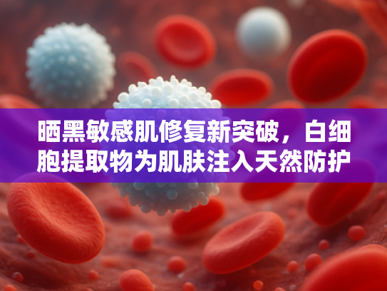 晒黑敏感肌修复新突破，白细胞提取物为肌肤注入天然防护力