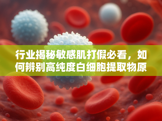 行业揭秘敏感肌打假必看，如何辨别高纯度白细胞提取物原料的真伪？