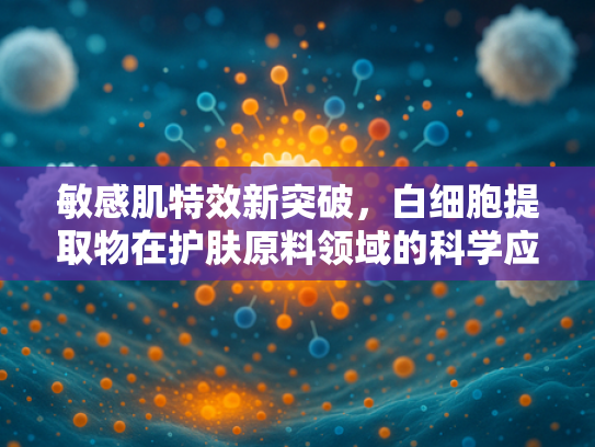 敏感肌特效新突破，白细胞提取物在护肤原料领域的科学应用与优势解析