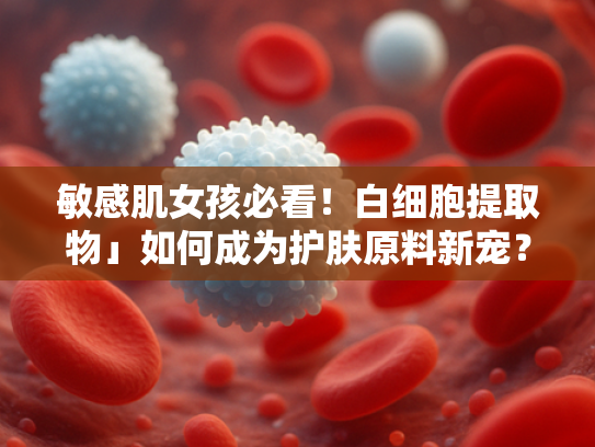 敏感肌女孩必看！白细胞提取物」如何成为护肤原料新宠？