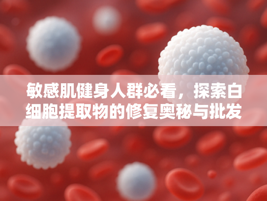 敏感肌健身人群必看，探索白细胞提取物的修复奥秘与批发优势