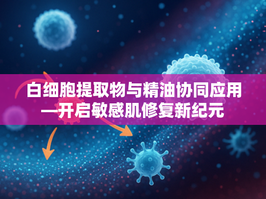 白细胞提取物与精油协同应用—开启敏感肌修复新纪元