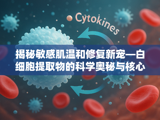 揭秘敏感肌温和修复新宠—白细胞提取物的科学奥秘与核心优势