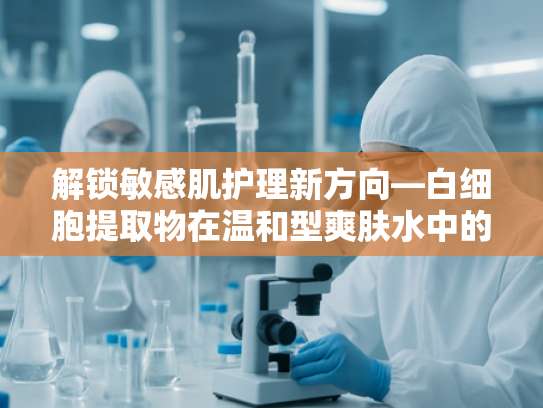 解锁敏感肌护理新方向—白细胞提取物在温和型爽肤水中的核心价值