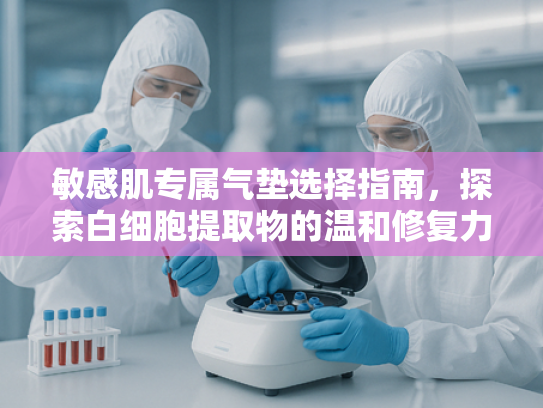 敏感肌专属气垫选择指南，探索白细胞提取物的温和修复力