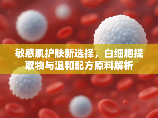 敏感肌护肤新选择，白细胞提取物与温和配方原料解析
