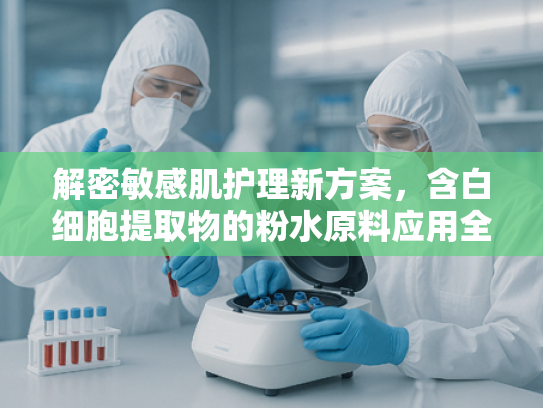 解密敏感肌护理新方案，含白细胞提取物的粉水原料应用全解析