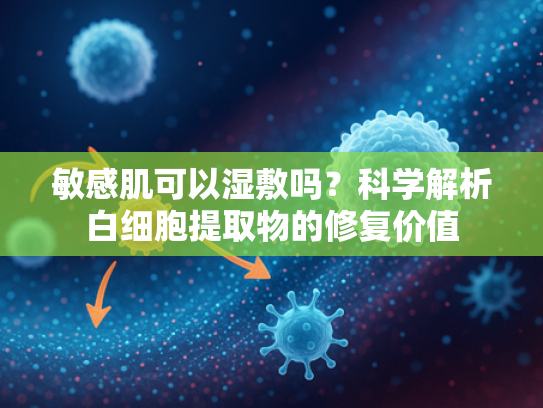 敏感肌可以湿敷吗？科学解析白细胞提取物的修复价值