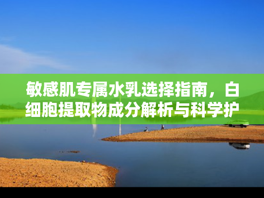 敏感肌专属水乳选择指南，白细胞提取物成分解析与科学护肤建议