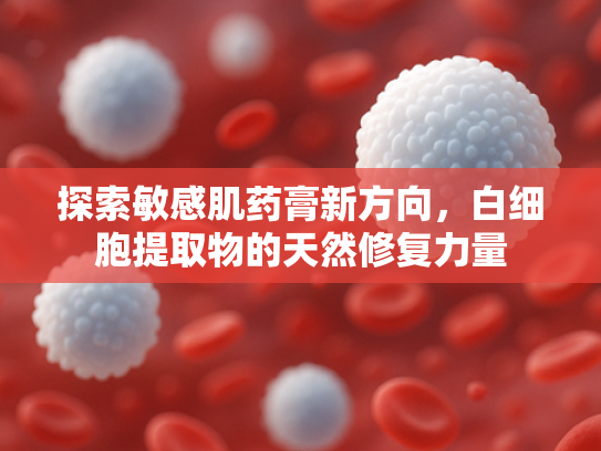 探索敏感肌药膏新方向，白细胞提取物的天然修复力量