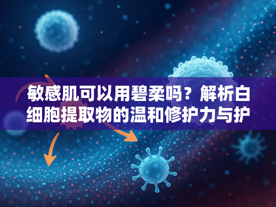 敏感肌可以用碧柔吗？解析白细胞提取物的温和修护力与护肤科学