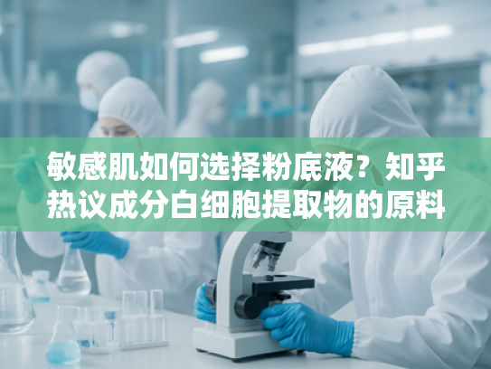 敏感肌如何选择粉底液？知乎热议成分白细胞提取物的原料解析与创新应用