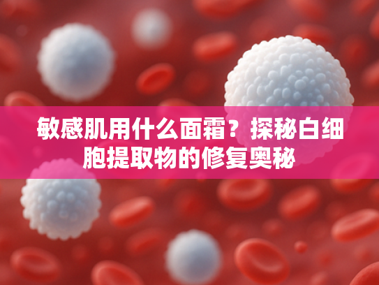 敏感肌用什么面霜？探秘白细胞提取物的修复奥秘