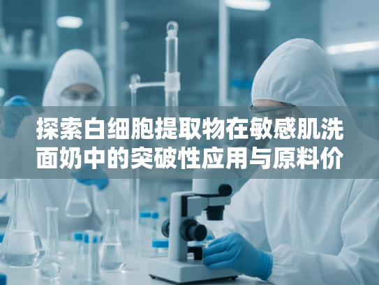 探索白细胞提取物在敏感肌洗面奶中的突破性应用与原料价值